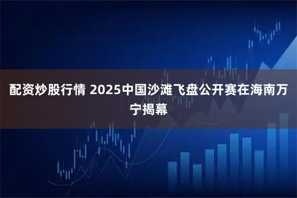 配资炒股行情 2025中国沙滩飞盘公开赛在海南万宁揭幕