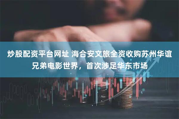 炒股配资平台网址 海合安文旅全资收购苏州华谊兄弟电影世界，首次涉足华东市场