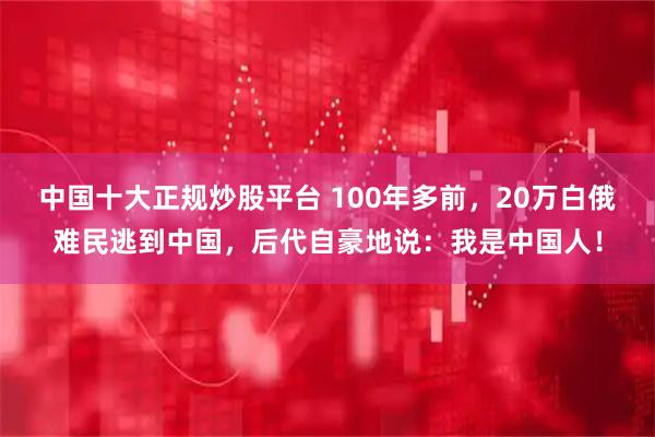 中国十大正规炒股平台 100年多前，20万白俄难民逃到中国，后代自豪地说：我是中国人！
