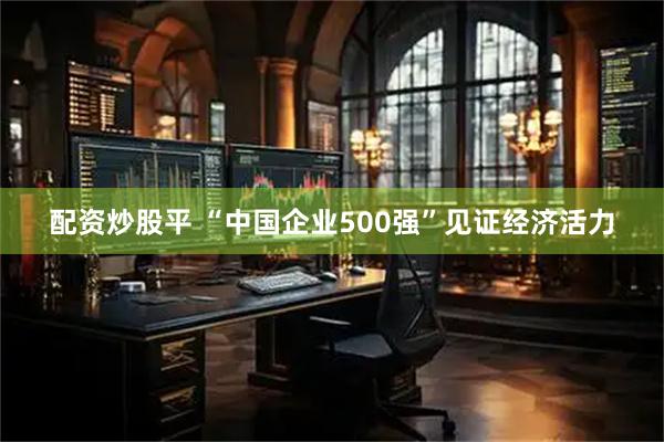 配资炒股平 “中国企业500强”见证经济活力