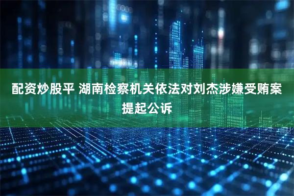 配资炒股平 湖南检察机关依法对刘杰涉嫌受贿案提起公诉
