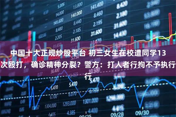 中国十大正规炒股平台 初三女生在校遭同学13次殴打，确诊精神分裂？警方：打人者行拘不予执行