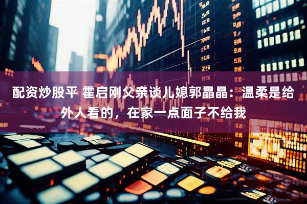 配资炒股平 霍启刚父亲谈儿媳郭晶晶：温柔是给外人看的，在家一点面子不给我