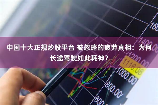 中国十大正规炒股平台 被忽略的疲劳真相：为何长途驾驶如此耗神？