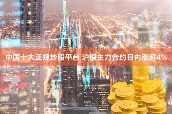 中国十大正规炒股平台 沪铜主力合约日内涨超4%