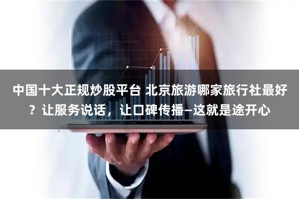 中国十大正规炒股平台 北京旅游哪家旅行社最好？让服务说话，让口碑传播—这就是途开心