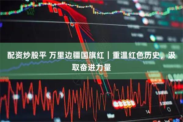 配资炒股平 万里边疆国旗红｜重温红色历史，汲取奋进力量