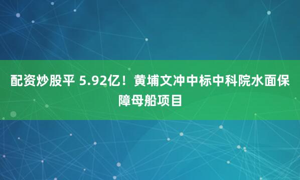 配资炒股平 5.92亿！黄埔文冲中标中科院水面保障母船项目