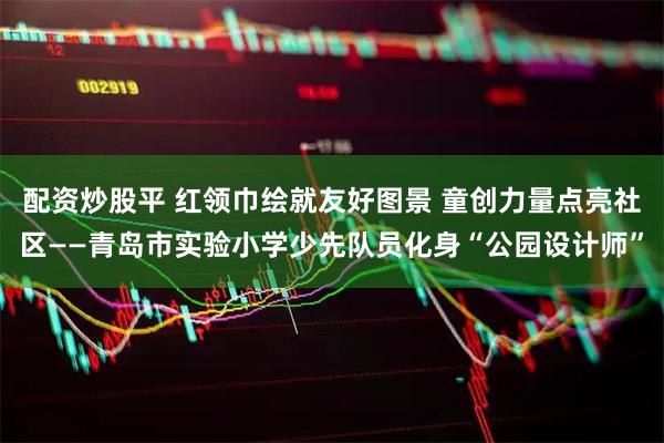 配资炒股平 红领巾绘就友好图景 童创力量点亮社区——青岛市实验小学少先队员化身“公园设计师”