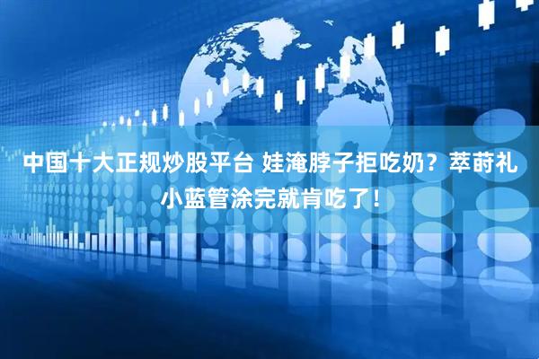 中国十大正规炒股平台 娃淹脖子拒吃奶？萃莳礼小蓝管涂完就肯吃了！