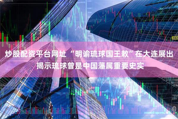 炒股配资平台网址 “明谕琉球国王敕”在大连展出 揭示琉球曾是中国藩属重要史实