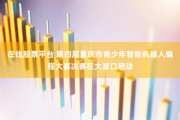 在线股票平台 第四届重庆市青少年智能机器人编程大赛决赛在大渡口启动