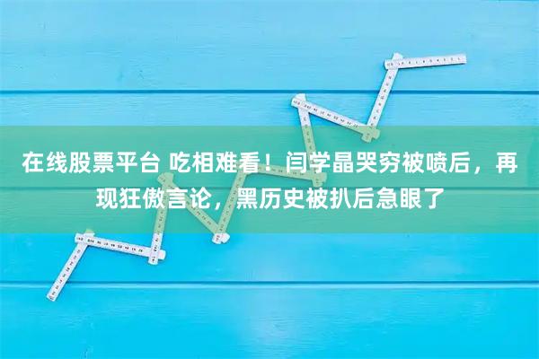 在线股票平台 吃相难看！闫学晶哭穷被喷后，再现狂傲言论，黑历史被扒后急眼了