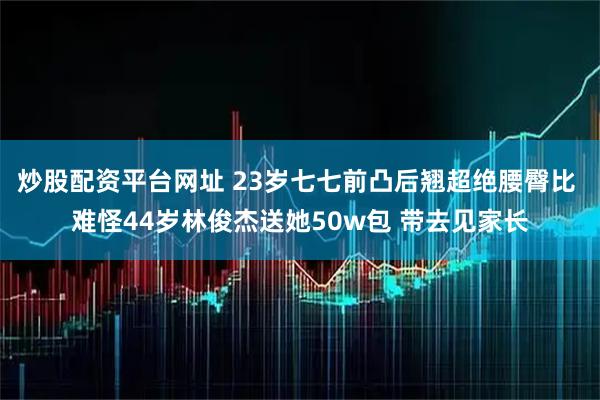 炒股配资平台网址 23岁七七前凸后翘超绝腰臀比 难怪44岁林俊杰送她50w包 带去见家长