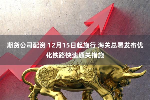 期货公司配资 12月15日起施行 海关总署发布优化铁路快速通关措施