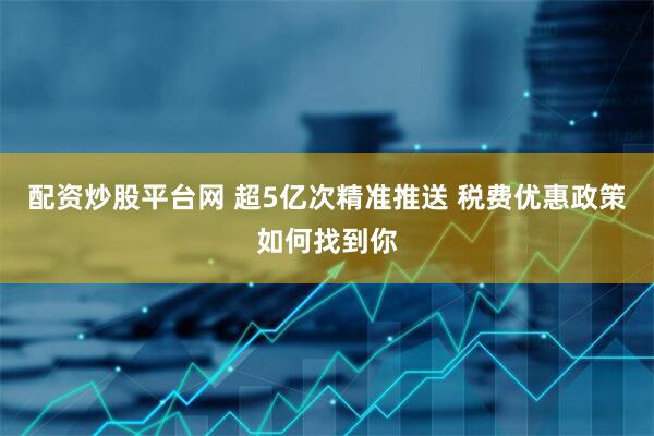 配资炒股平台网 超5亿次精准推送 税费优惠政策如何找到你