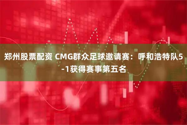 郑州股票配资 CMG群众足球邀请赛：呼和浩特队5-1获得赛事第五名