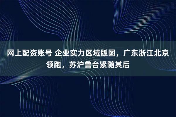 网上配资账号 企业实力区域版图，广东浙江北京领跑，苏沪鲁台紧随其后
