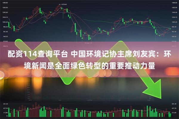 配资114查询平台 中国环境记协主席刘友宾：环境新闻是全面绿色转型的重要推动力量