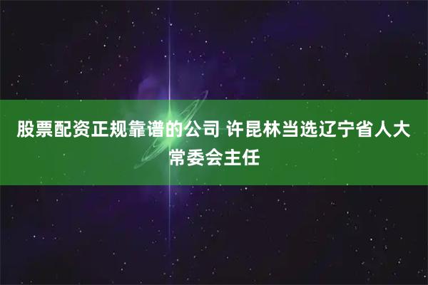 股票配资正规靠谱的公司 许昆林当选辽宁省人大常委会主任