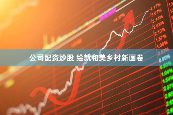 公司配资炒股 绘就和美乡村新画卷