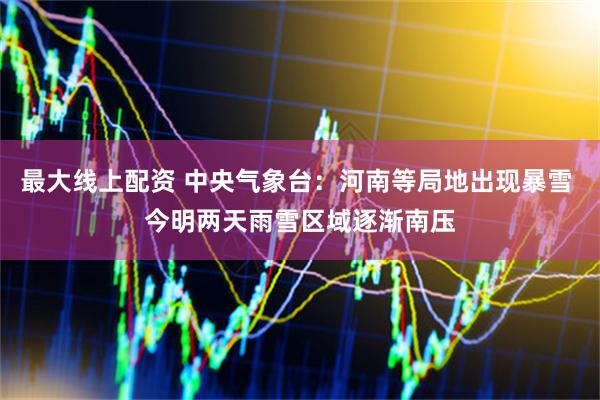 最大线上配资 中央气象台：河南等局地出现暴雪 今明两天雨雪区域逐渐南压