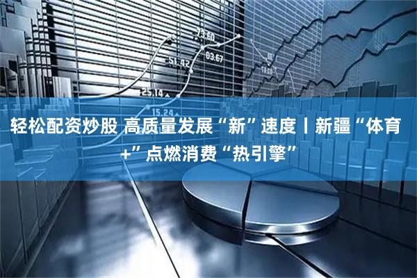 轻松配资炒股 高质量发展“新”速度丨新疆“体育 +”点燃消费“热引擎”