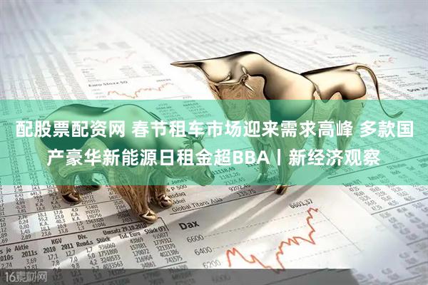 配股票配资网 春节租车市场迎来需求高峰 多款国产豪华新能源日租金超BBA丨新经济观察