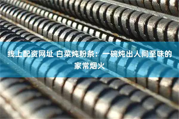 线上配资网址 白菜炖粉条：一碗炖出人间至味的家常烟火