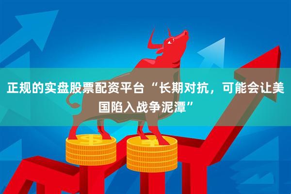 正规的实盘股票配资平台 “长期对抗，可能会让美国陷入战争泥潭”