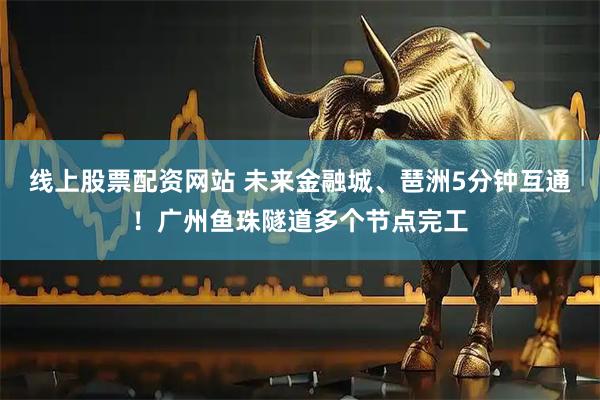 线上股票配资网站 未来金融城、琶洲5分钟互通！广州鱼珠隧道多个节点完工