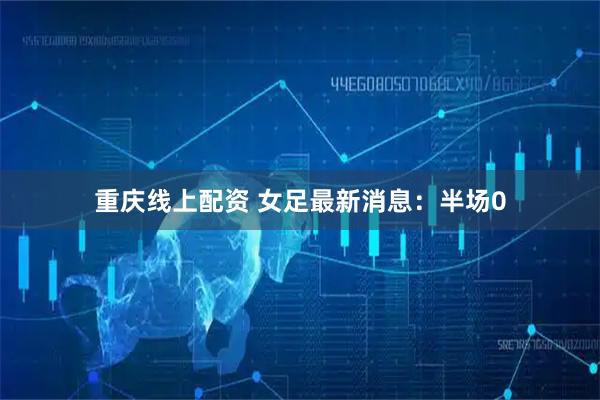 重庆线上配资 女足最新消息：半场0