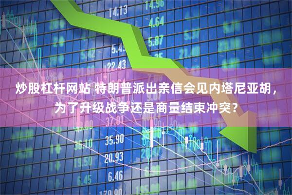 炒股杠杆网站 特朗普派出亲信会见内塔尼亚胡，为了升级战争还是商量结束冲突？