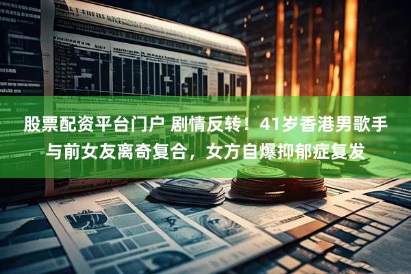 股票配资平台门户 剧情反转！41岁香港男歌手与前女友离奇复合，女方自爆抑郁症复发