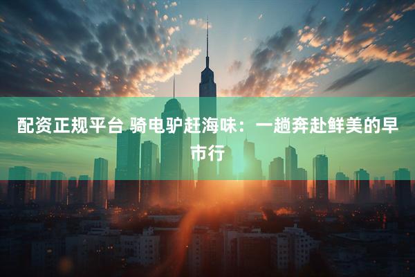 配资正规平台 骑电驴赶海味：一趟奔赴鲜美的早市行
