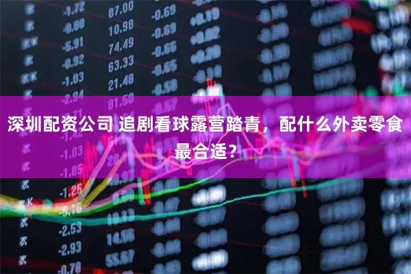 深圳配资公司 追剧看球露营踏青，配什么外卖零食最合适？
