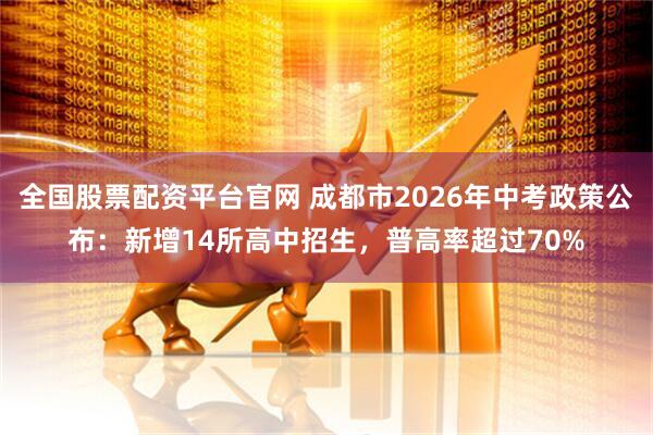 全国股票配资平台官网 成都市2026年中考政策公布：新增14所高中招生，普高率超过70%