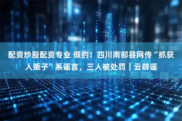配资炒股配资专业 假的！四川南部县网传“抓获人贩子”系谣言，三人被处罚｜云辟谣