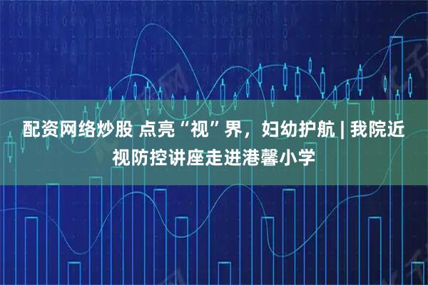 配资网络炒股 点亮“视”界，妇幼护航 | 我院近视防控讲座走进港馨小学