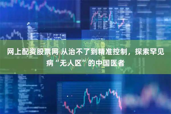网上配资股票网 从治不了到精准控制，探索罕见病“无人区”的中国医者