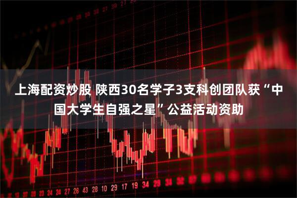 上海配资炒股 陕西30名学子3支科创团队获“中国大学生自强之星”公益活动资助