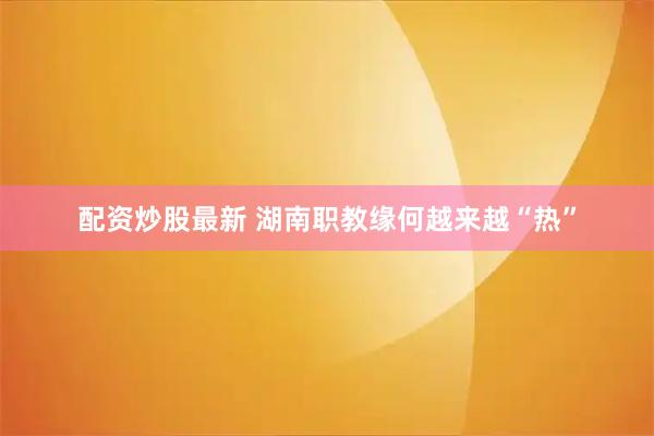 配资炒股最新 湖南职教缘何越来越“热”