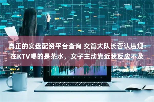 真正的实盘配资平台查询 交管大队长否认违规：在KTV喝的是茶水，女子主动靠近我反应不及